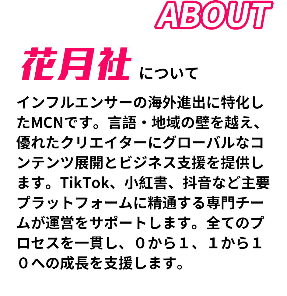 日本に数社しかないTikTokライバー事務所である花月社はライブ配信業界を盛り上げるために所属ライバーの配信だけでなく、将来を見据えたサポートを目指しライバーとファンがお互いの垣根を超えた特別な存在になれるよう貢献いたします。